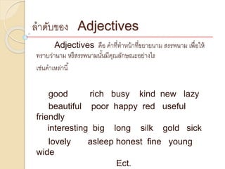 ลำดับของ Adjectives
Adjectives คือ คำที่ทำหน้ำที่ขยำยนำม สรรพนำม เพื่อให้
ทรำบว่ำนำม หรืสรรพนำมนั้นมีคุณลักษณะอย่ำงไร
เช่นคำเหล่ำนี้
good rich busy kind new lazy
beautiful poor happy red useful
friendly
interesting big long silk gold sick
lovely asleep honest fine young
wide
Ect.
 