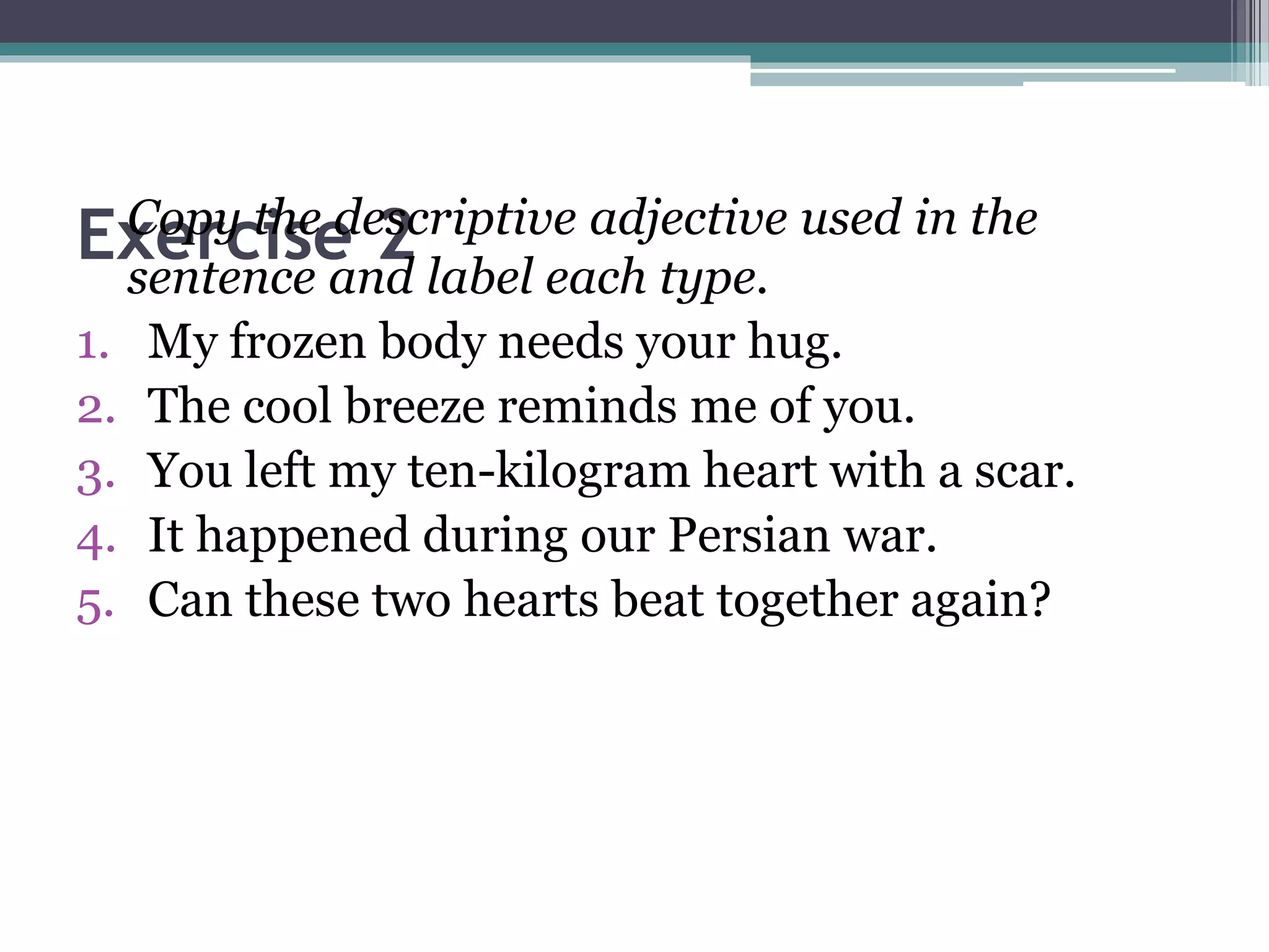 Exercise 2Copy the descriptive adjective used in the
sentence and label each type.
1. My frozen body needs your hug.
2. The cool breeze reminds me of you.
3. You left my ten-kilogram heart with a scar.
4. It happened during our Persian war.
5. Can these two hearts beat together again?
 