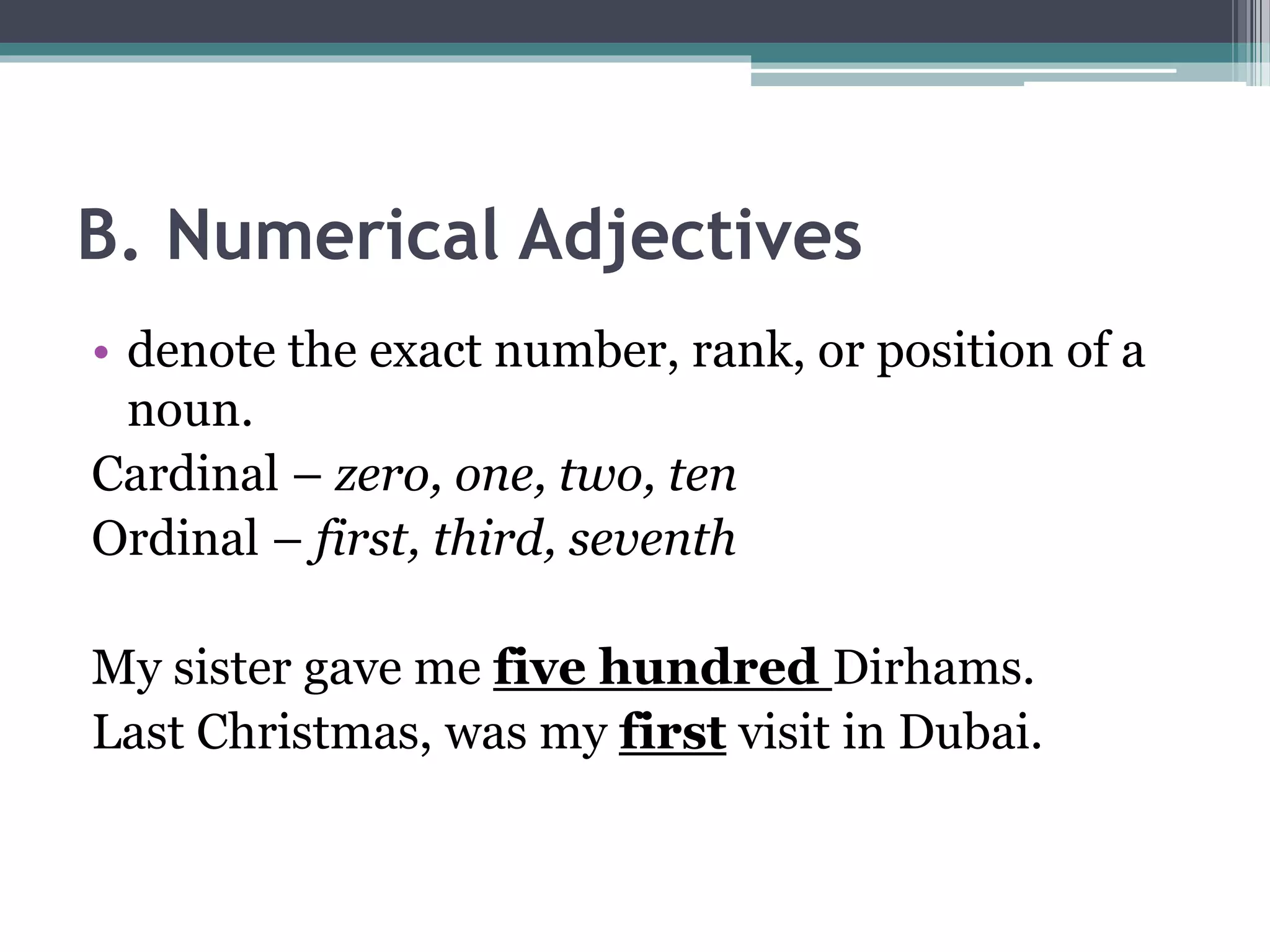 B. Numerical Adjectives
• denote the exact number, rank, or position of a
noun.
Cardinal – zero, one, two, ten
Ordinal – first, third, seventh
My sister gave me five hundred Dirhams.
Last Christmas, was my first visit in Dubai.
 