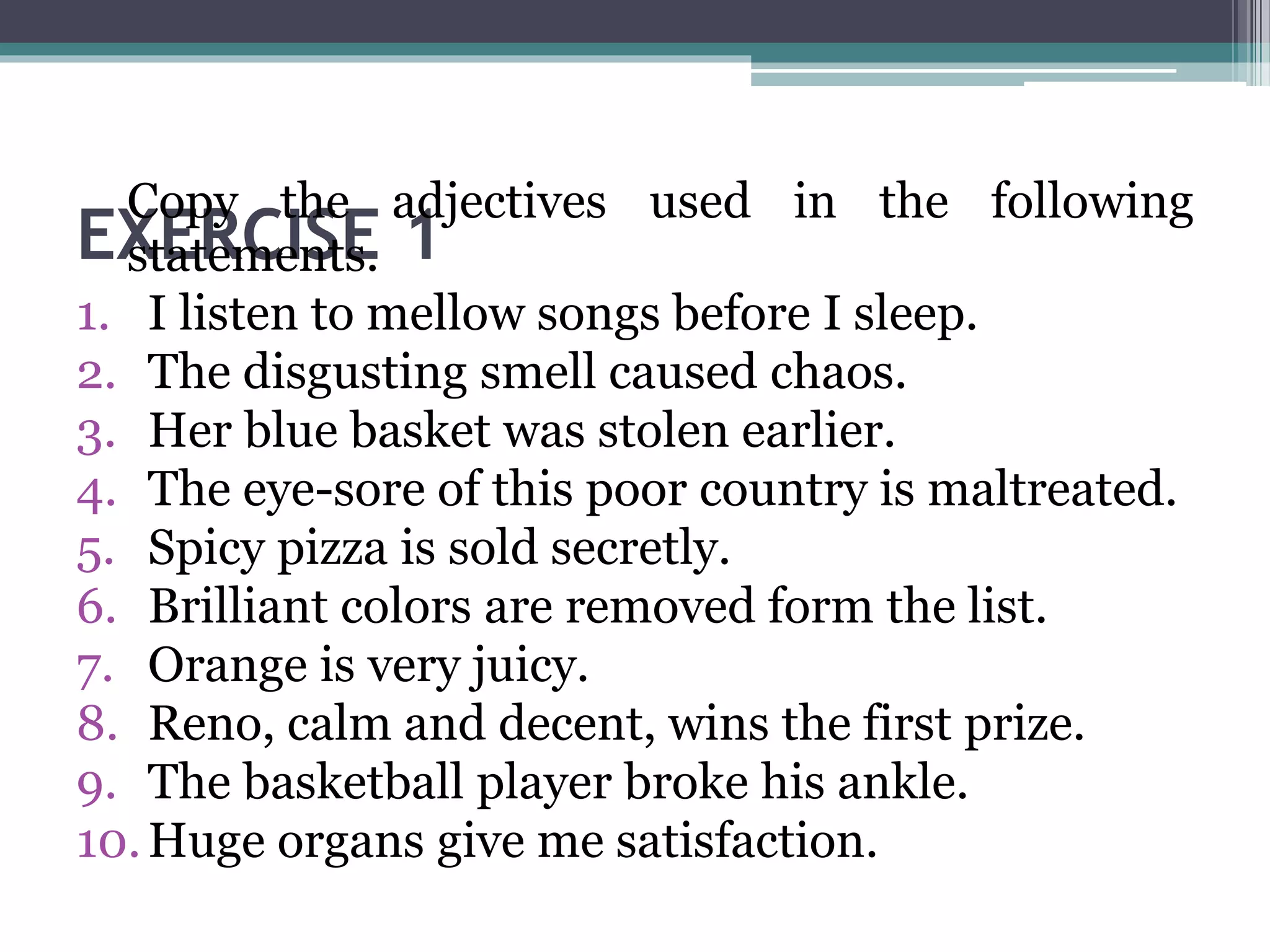 EXERCISE 1
Copy the adjectives used in the following
statements.
1. I listen to mellow songs before I sleep.
2. The disgusting smell caused chaos.
3. Her blue basket was stolen earlier.
4. The eye-sore of this poor country is maltreated.
5. Spicy pizza is sold secretly.
6. Brilliant colors are removed form the list.
7. Orange is very juicy.
8. Reno, calm and decent, wins the first prize.
9. The basketball player broke his ankle.
10.Huge organs give me satisfaction.
 
