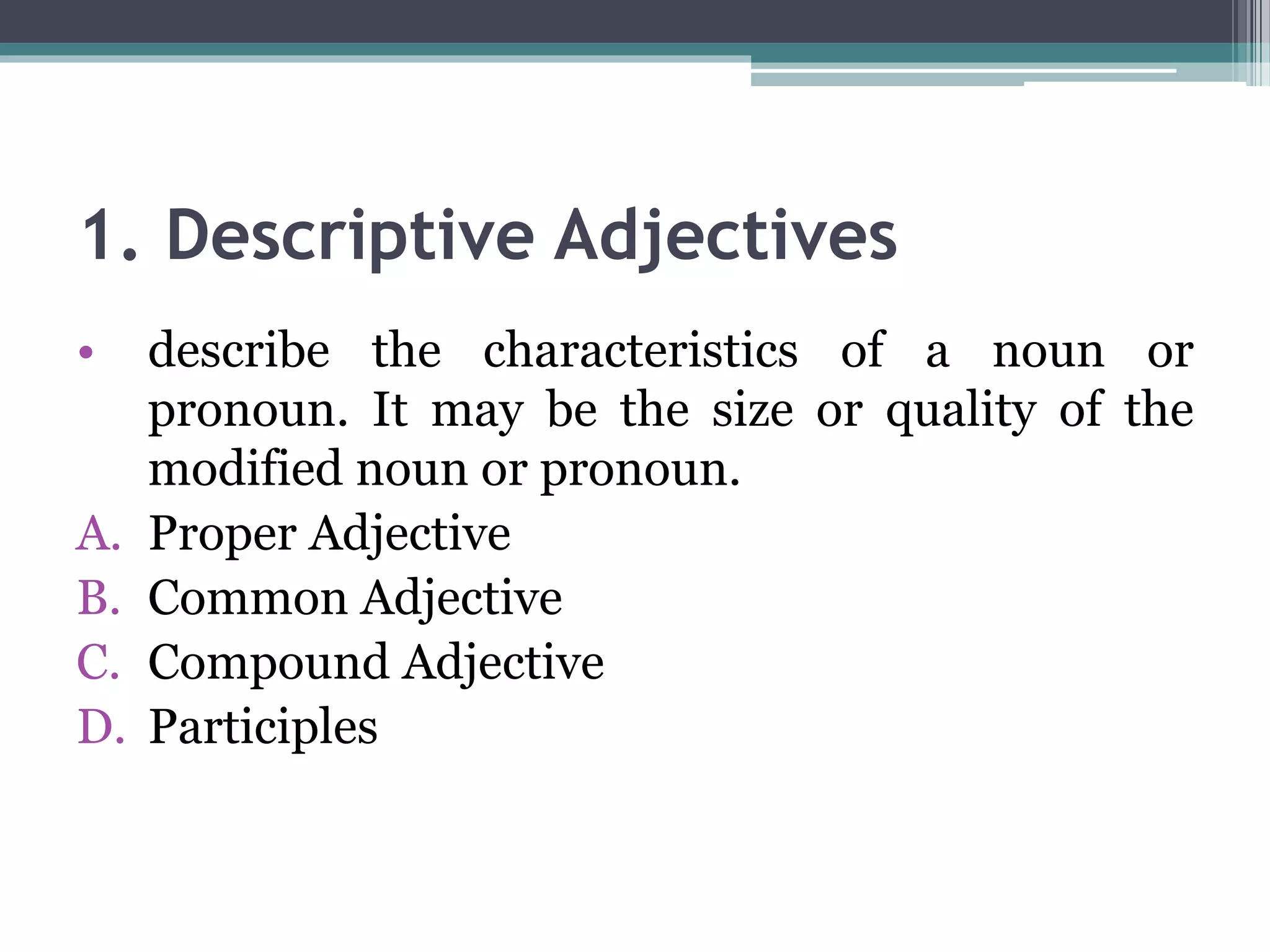 1. Descriptive Adjectives
• describe the characteristics of a noun or
pronoun. It may be the size or quality of the
modified noun or pronoun.
A. Proper Adjective
B. Common Adjective
C. Compound Adjective
D. Participles
 