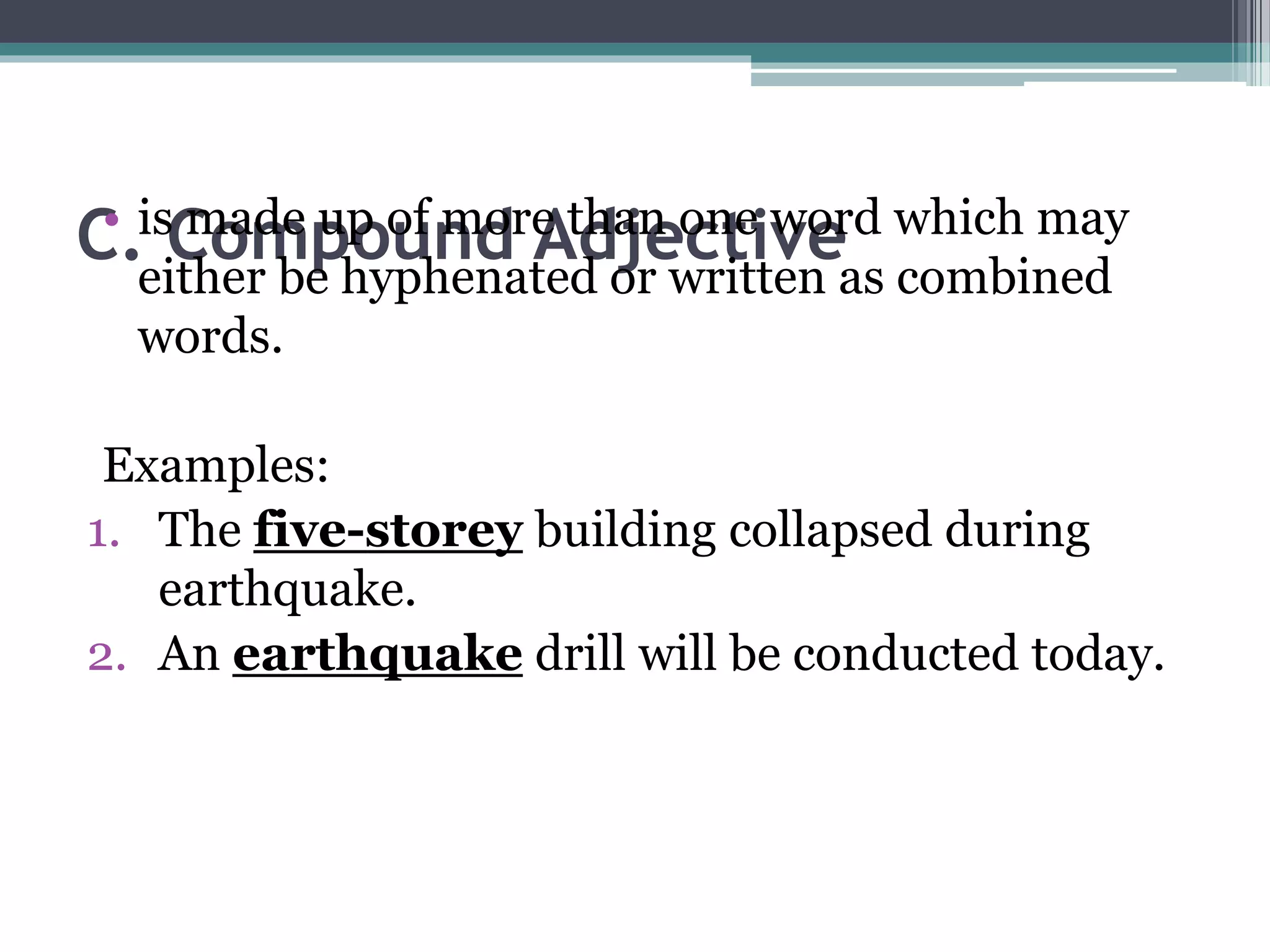 C. Compound Adjective• is made up of more than one word which may
either be hyphenated or written as combined
words.
Examples:
1. The five-storey building collapsed during
earthquake.
2. An earthquake drill will be conducted today.
 