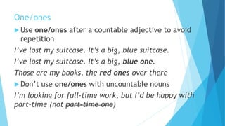 One/ones
 Use one/ones after a countable adjective to avoid
repetition
I’ve lost my suitcase. It’s a big, blue suitcase.
I’ve lost my suitcase. It’s a big, blue one.
Those are my books, the red ones over there
 Don’t use one/ones with uncountable nouns
I’m looking for full-time work, but I’d be happy with
part-time (not part-time one)
 
