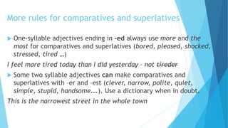 More rules for comparatives and superlatives
 One-syllable adjectives ending in –ed always use more and the
most for comparatives and superlatives (bored, pleased, shocked,
stressed, tired …)
I feel more tired today than I did yesterday – not tireder
 Some two syllable adjectives can make comparatives and
superlatives with –er and –est (clever, narrow, polite, quiet,
simple, stupid, handsome….). Use a dictionary when in doubt.
This is the narrowest street in the whole town
 