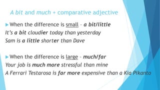 A bit and much + comparative adjective
 When the difference is small – a bit/little
It’s a bit cloudier today than yesterday
Sam is a little shorter than Dave
 When the difference is large – much/far
Your job is much more stressful than mine
A Ferrari Testarosa is far more expensive than a Kia Pikanto
 