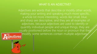 WHAT IS AN ADJECTIVE?
Adjectives are words that describe or modify other words,
making your writing and speaking much more specific,
a whole lot more interesting. words like small, blue,
and sharp are descriptive, and they are all examples of
adjectives. because adjectives are used to identify or
quantify individual people and unique things, they are
usually positioned before the noun or pronoun that they
modify. some sentences contain multiple adjectives.
 