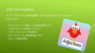 ADJECTIVE EXAMPLES
In the following examples, the highlighted words are
adjectives:
- They live in a big and beautiful city
- Colombia is warm country
- USA’s cities are modern
- Germany has amazing cities
- Italy is beautiful
 