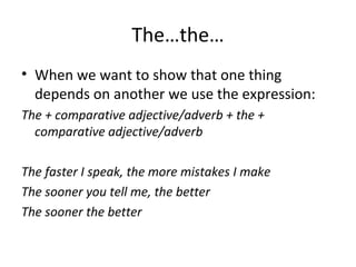 The…the…
• When we want to show that one thing
depends on another we use the expression:
The + comparative adjective/adverb + the +
comparative adjective/adverb
The faster I speak, the more mistakes I make
The sooner you tell me, the better
The sooner the better
 