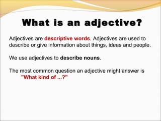 What is an adjective?What is an adjective?
Adjectives are descriptive words. Adjectives are used to
describe or give information about things, ideas and people.
We use adjectives to describe nouns.
The most common question an adjective might answer is
"What kind of ...?"
 