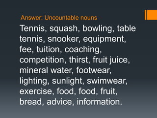 Answer: Uncountable nouns
Tennis, squash, bowling, table
tennis, snooker, equipment,
fee, tuition, coaching,
competition, thirst, fruit juice,
mineral water, footwear,
lighting, sunlight, swimwear,
exercise, food, food, fruit,
bread, advice, information.
 
