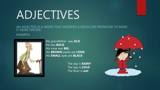 ADJECTIVES
AN ADJECTIVE IS A WORD THAT MODIFIES A NOUN (OR PRONOUN) TO MAKE
IT MORE SPECIFIC.
EXAMPLE:
My grandfather was OLD
He was BOLD
His nose was BIG
His BROWN pants are LONG
His SMALL eyes are BLACK
The day is RAINY
The day is COLD
The floor is wet
 