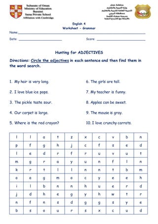 English 4
Worksheet - Grammar
Name:______________________________________________________________________
Date: ________________________ Score: ___________________________
Hunting for ADJECTIVES
Directions: Circle the adjectives in each sentence and then find them in
the word search.
1. My hair is very long. 6. The girls are tall.
2. I love blue ice pops. 7. My teacher is funny.
3. The pickle taste sour. 8. Apples can be sweet.
4. Our carpet is large. 9. The mouse is gray.
5. Where is the red crayon? 10. I love crunchy carrots.
l l a t z x c v b n
p f g h j c f s e d
l e d r f r u v u t
m g r a y u n f l n
k r t l l n n t b m
o a g m o c y e e h
i l b n n h u e r d
j d h e g y h w t r
n f n s d g g s y e
b s o u r s x c u d
 