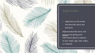Adjectives
• Adjectives are the words
that describe nouns and
pronouns
Adjective describe nouns and
pronouns by giving some
information about an objects;
its size, shape, age, color, origin,
or materials.
 