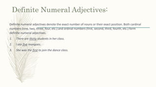 Definite Numeral Adjectives:
Definite numeral adjectives denote the exact number of nouns or their exact position. Both cardinal
numbers (one, two, three, four, etc.) and ordinal numbers (first, second, third, fourth, etc.) form
definite numeral adjectives.
1. There are thirty students in her class.
2. I ate five mangoes.
3. She was the first to join the dance class.
 