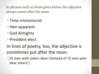 Inphrasessuchasthosegiven below,theadjective
alwayscomesafterthenoun.
• Time-immemorial
• Heir-apparent
• God Almighty
• President elect
In lines of poetry, too, the adjective is
sometimes put after the noun.
O men with sisters dear! (Instead of ‘O men with
dear sisters’)
 