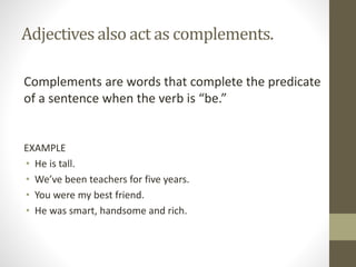 Adjectives also act as complements.
Complements are words that complete the predicate
of a sentence when the verb is “be.”
EXAMPLE
• He is tall.
• We’ve been teachers for five years.
• You were my best friend.
• He was smart, handsome and rich.
 