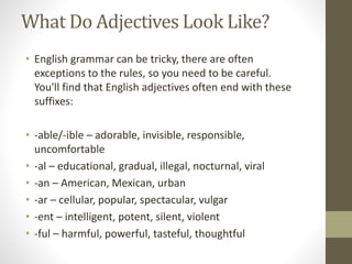 What Do Adjectives Look Like?
• English grammar can be tricky, there are often
exceptions to the rules, so you need to be careful.
You'll find that English adjectives often end with these
suffixes:
• -able/-ible – adorable, invisible, responsible,
uncomfortable
• -al – educational, gradual, illegal, nocturnal, viral
• -an – American, Mexican, urban
• -ar – cellular, popular, spectacular, vulgar
• -ent – intelligent, potent, silent, violent
• -ful – harmful, powerful, tasteful, thoughtful
 