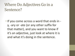 Where Do Adjectives Go in a
Sentence?
• If you come across a word that ends in -
y, -ary or -ate (or any other suffix for
that matter), and you want to know if
it’s an adjective, just look at where it is
and what it’s doing in the sentence.
 