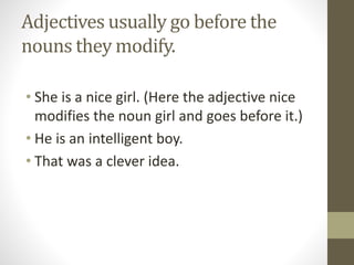 Adjectives usually go before the
nouns they modify.
• She is a nice girl. (Here the adjective nice
modifies the noun girl and goes before it.)
• He is an intelligent boy.
• That was a clever idea.
 
