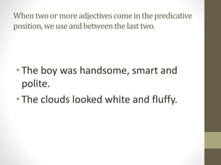 Whentwoormoreadjectivescomeinthepredicative
position,weuseandbetweenthelasttwo.
•The boy was handsome, smart and
polite.
•The clouds looked white and fluffy.
 