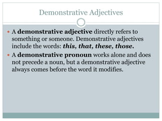 Demonstrative Adjectives
 A demonstrative adjective directly refers to
something or someone. Demonstrative adjectives
include the words: this, that, these, those.
 A demonstrative pronoun works alone and does
not precede a noun, but a demonstrative adjective
always comes before the word it modifies.
 