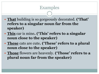 Examples
 That building is so gorgeously decorated. (‘That’
refers to a singular noun far from the
speaker)
 This car is mine. (‘This’ refers to a singular
noun close to the speaker)
 These cats are cute. (‘These’ refers to a plural
noun close to the speaker)
 Those flowers are heavenly. (‘Those’ refers to a
plural noun far from the speaker)
 