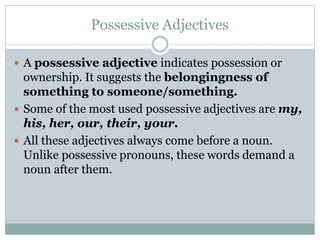 Possessive Adjectives
 A possessive adjective indicates possession or
ownership. It suggests the belongingness of
something to someone/something.
 Some of the most used possessive adjectives are my,
his, her, our, their, your.
 All these adjectives always come before a noun.
Unlike possessive pronouns, these words demand a
noun after them.
 