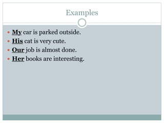 Examples
 My car is parked outside.
 His cat is very cute.
 Our job is almost done.
 Her books are interesting.
 