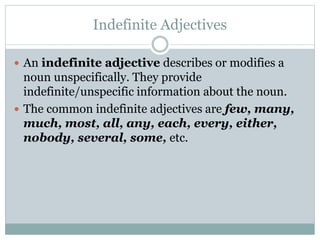 Indefinite Adjectives
 An indefinite adjective describes or modifies a
noun unspecifically. They provide
indefinite/unspecific information about the noun.
 The common indefinite adjectives are few, many,
much, most, all, any, each, every, either,
nobody, several, some, etc.
 