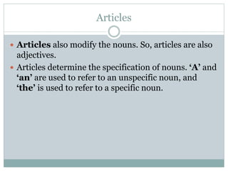 Articles
 Articles also modify the nouns. So, articles are also
adjectives.
 Articles determine the specification of nouns. ‘A’ and
‘an’ are used to refer to an unspecific noun, and
‘the’ is used to refer to a specific noun.
 