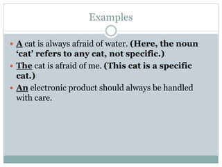 Examples
 A cat is always afraid of water. (Here, the noun
‘cat’ refers to any cat, not specific.)
 The cat is afraid of me. (This cat is a specific
cat.)
 An electronic product should always be handled
with care.
 