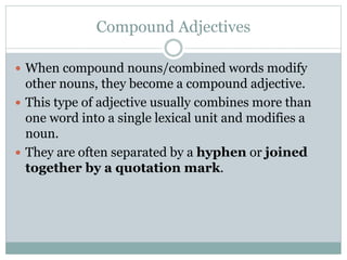 Compound Adjectives
 When compound nouns/combined words modify
other nouns, they become a compound adjective.
 This type of adjective usually combines more than
one word into a single lexical unit and modifies a
noun.
 They are often separated by a hyphen or joined
together by a quotation mark.
 