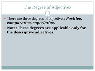 The Degree of Adjectives
 There are three degrees of adjectives: Positive,
comparative, superlative.
 Note: These degrees are applicable only for
the descriptive adjectives.
 