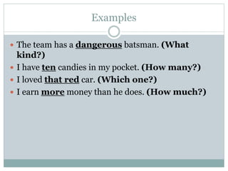 Examples
 The team has a dangerous batsman. (What
kind?)
 I have ten candies in my pocket. (How many?)
 I loved that red car. (Which one?)
 I earn more money than he does. (How much?)
 