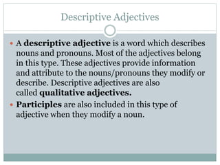 Descriptive Adjectives
 A descriptive adjective is a word which describes
nouns and pronouns. Most of the adjectives belong
in this type. These adjectives provide information
and attribute to the nouns/pronouns they modify or
describe. Descriptive adjectives are also
called qualitative adjectives.
 Participles are also included in this type of
adjective when they modify a noun.
 