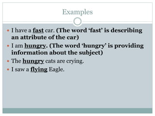 Examples
 I have a fast car. (The word ‘fast’ is describing
an attribute of the car)
 I am hungry. (The word ‘hungry’ is providing
information about the subject)
 The hungry cats are crying.
 I saw a flying Eagle.
 