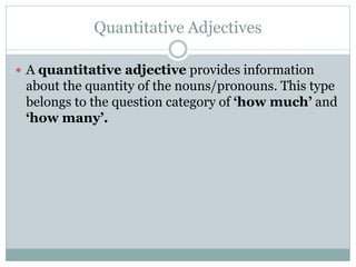 Quantitative Adjectives
 A quantitative adjective provides information
about the quantity of the nouns/pronouns. This type
belongs to the question category of ‘how much’ and
‘how many’.
 
