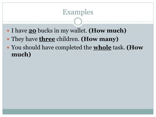 Examples
 I have 20 bucks in my wallet. (How much)
 They have three children. (How many)
 You should have completed the whole task. (How
much)
 