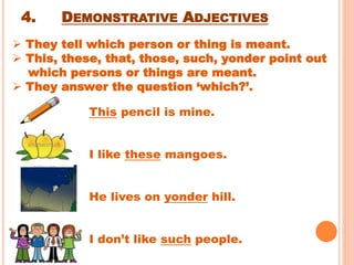 4. DEMONSTRATIVE ADJECTIVES
This pencil is mine.
I like these mangoes.
He lives on yonder hill.
I don’t like such people.
 They tell which person or thing is meant.
 This, these, that, those, such, yonder point out
which persons or things are meant.
 They answer the question ‘which?’.
 