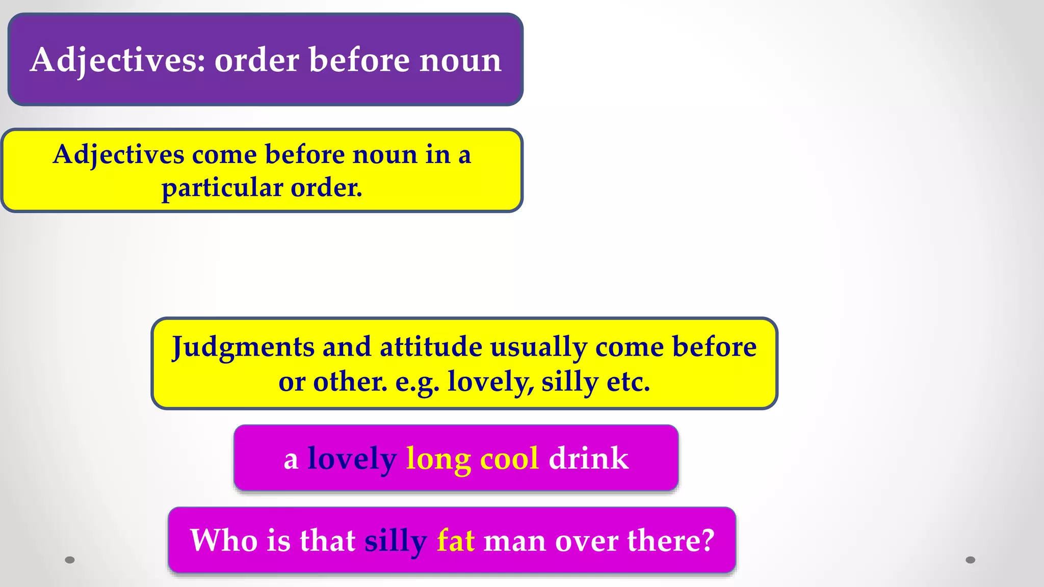 Adjectives: order before noun
Adjectives come before noun in a
particular order.
Judgments and attitude usually come before
or other. e.g. lovely, silly etc.
a lovely long cool drink
Who is that silly fat man over there?
 