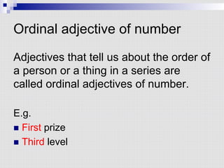 Ordinal adjective of number
Adjectives that tell us about the order of
a person or a thing in a series are
called ordinal adjectives of number.
E.g.
n  First prize
n  Third level
 