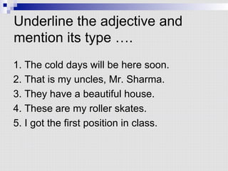 Underline the adjective and
mention its type ….
1. The cold days will be here soon.
2. That is my uncles, Mr. Sharma.
3. They have a beautiful house.
4. These are my roller skates.
5. I got the first position in class.
 