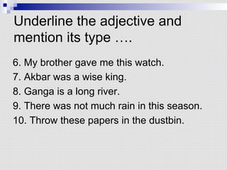 Underline the adjective and
mention its type ….
6. My brother gave me this watch.
7. Akbar was a wise king.
8. Ganga is a long river.
9. There was not much rain in this season.
10. Throw these papers in the dustbin.
 
