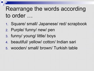 Rearrange the words according
to order …
1.  Square/ small/ Japanese/ red/ scrapbook
2.  Purple/ funny/ new/ pen
3.  funny/ young/ little/ boys
4.  beautiful/ yellow/ cotton/ Indian sari
5.  wooden/ small/ brown/ Turkish table
 