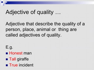 Adjective of quality …
Adjective that describe the quality of a
person, place, animal or thing are
called adjectives of quality.
E.g.
n  Honest man
n  Tall giraffe
n  True incident
 