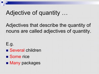 Adjective of quantity …
Adjectives that describe the quantity of
nouns are called adjectives of quantity.
E.g.
n  Several children
n  Some rice
n  Many packages
 