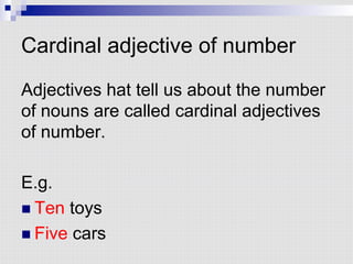 Cardinal adjective of number
Adjectives hat tell us about the number
of nouns are called cardinal adjectives
of number.
E.g.
n Ten toys
n Five cars
 