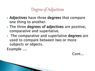  Adjectives have three degrees that compare
one thing to another.
 The three degrees of adjectives are positive,
comparative and superlative.
 The comparative and superlative degrees are
used to compare between two or more
subjects or objects.
Example ....
Cont...
 