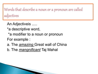  Note that .....
An Adjectiveis .....
*a descriptive word,
*a modifier to a noun or pronoun
For example :
a. The amazing Great wall of China
b. The mangnificant Taj Mahal
 