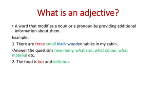 What is an adjective?
• A word that modifies a noun or a pronoun by providing additional
information about them.
Example:
1. There are three small black wooden tables in my cabin.
-Answer the questions how many, what size, what colour, what
material etc.
2. The food is hot and delicious.
 